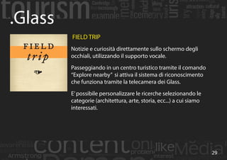 29
.Glass
FIELD TRIP
Notizie e curiosità direttamente sullo schermo degli
occhiali, utilizzando il supporto vocale.
Passeggiando in un centro turistico tramite il comando
“Explore nearby” si attiva il sistema di riconoscimento
che funziona tramite la telecamera dei Glass.
E’possibile personalizzare le ricerche selezionando le
categorie (architettura, arte, storia, ecc...) a cui siamo
interessati.
 