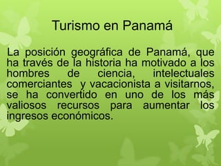 Turismo en Panamá
La posición geográfica de Panamá, que
ha través de la historia ha motivado a los
hombres de ciencia, intelectuales
comerciantes y vacacionista a visitarnos,
se ha convertido en uno de los más
valiosos recursos para aumentar los
ingresos económicos.
 