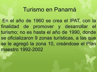 Turismo en Panamá
En el año de 1960 se crea el IPAT, con la
finalidad de promover y desarrollar el
turismo; no es hasta el año de 1990, donde
se oficializaron 9 zonas turísticas, a las que
se le agregó la zona 10, creándose el Plan
maestro 1992-2002
 