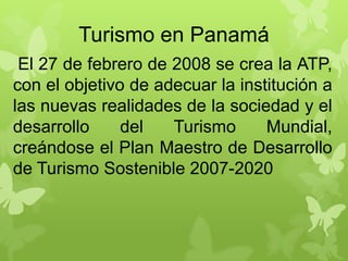 Turismo en Panamá
El 27 de febrero de 2008 se crea la ATP,
con el objetivo de adecuar la institución a
las nuevas realidades de la sociedad y el
desarrollo del Turismo Mundial,
creándose el Plan Maestro de Desarrollo
de Turismo Sostenible 2007-2020
 