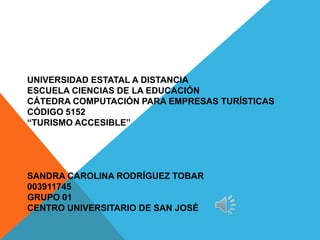 UNIVERSIDAD ESTATAL A DISTANCIA
ESCUELA CIENCIAS DE LA EDUCACIÓN
CÁTEDRA COMPUTACIÓN PARA EMPRESAS TURÍSTICAS
CÓDIGO 5152
“TURISMO ACCESIBLE”




SANDRA CAROLINA RODRÍGUEZ TOBAR
003911745
GRUPO 01
CENTRO UNIVERSITARIO DE SAN JOSÉ
 