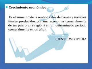 Crecimiento económico
Es el aumento de la renta o valor de bienes y servicios
finales producidos por una economía (generalmente
de un país o una región) en un determinado período
(generalmente en un año).
FUENTE: WIKIPEDIA
 