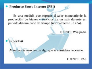  Producto Bruto Interno (PBI)
Es una medida que expresa el valor monetario de la
producción de bienes y servicios de un país durante un
período determinado de tiempo (normalmente un año).
FUENTE: Wikipedia
Superávit
Abundancia o exceso de algo que se considera necesario.
FUENTE: RAE
 