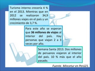 Para este año se esperan
que 36 millones de viajes al
interior del país. Hay
personas que viajan 2 a 3
veces por año.
Turismo interno crecería 4 %
en el 2013. Mientras que en
2012 se realizaron 34,9
millones viajes en el país y un
crecimiento de 3,7 %.
Semana Santa 2013. Dos millones
de peruanos viajaron al interior
del país. 10 % más que el año
pasado.
Fuente. Mincetur en Perú21.
 