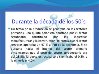 Durante la década de los 50`s
Un tercio de la producción se generaba en los sectores
primarios, una quinta parte era aportado por el sector
secundario constituido por las industrias
manufactureras y la construcción, mientras que el sector
servicios aportaba un 47 % al PBI de la economía. Si se
ausculta hacia el interior del sector primario
encontramos que el peso del sector agropecuario era
del 28,5%, la pesca extractiva sólo significaba el 0,2% y
la minería el 4,0%.
 
