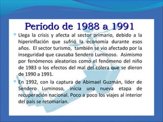 Período de 1988 a 1991Período de 1988 a 1991
 Llega la crisis y afecta al sector primario, debido a la
hiperinflación que sufrió la economía durante esos
años. El sector turismo, también se vio afectado por la
inseguridad que causaba Sendero Luminoso. Asimismo
por fenómenos aleatorios como el fenómeno del niño
de 1983 o los efectos del mal del cólera que se dieron
de 1990 a 1991.
 En 1992, con la captura de Abimael Guzmán, líder de
Sendero Luminoso, inicia una nueva etapa de
recuperación nacional. Poco a poco los viajes al interior
del país se retomarían.
 