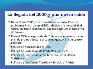 La llegada del 2000 y una nueva caídaLa llegada del 2000 y una nueva caída
Hacia el año 2000, el turismo iba en ascenso. Pero los
problemas iniciaron en el 2001, debido a la inestabilidad
social, política y económica, que trajo consigo el Gobierno
de Fujimori.
Para el 2006, el expresidente Toledo, pone en marcha un
plan de promoción para el turismo que consta de cuatro
políticas:
Política de Accesibilidad al Perú;
Política de Promoción de Productos Turísticos;
Política de Reordenamiento Territorial de la Oferta
Turística; y
Política de Conciencia Turística y Servicio al Turista.
 