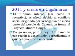 2011 y crisis en Cajamarca
El turismo interno (así como el
receptivo), se afectó debido al conflicto
social originado por la negativa de cierta
parte del pueblo de Cajamarca frente al
Proyecto Minero Conga.
Conga no va, pero a hoy, el turismo en
esa región a descendido, perjudicando a
quienes viven de esa actividad.
 