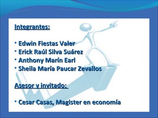 Integrantes:Integrantes:
• Edwin Fiestas ValerEdwin Fiestas Valer
• Erick Raúl Silva SuárezErick Raúl Silva Suárez
• Anthony Marín EarlAnthony Marín Earl
• Sheila María Paucar ZevallosSheila María Paucar Zevallos
Asesor y invitado:Asesor y invitado:
• Cesar Casas, Magister en economíaCesar Casas, Magister en economía
 