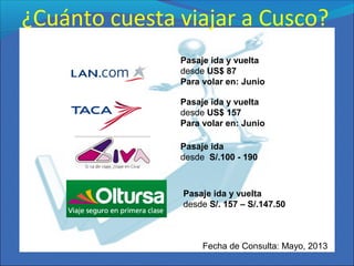 ¿Cuánto cuesta viajar a Cusco?
Fecha de Consulta: Mayo, 2013
Pasaje ida y vuelta
desde US$ 87
Para volar en: Junio
Pasaje ida y vuelta
desde US$ 157
Para volar en: Junio
Pasaje ida
desde S/.100 - 190
Pasaje ida y vuelta
desde S/. 157 – S/.147.50
 