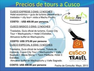 Precios de tours a Cusco
CUSCO EXPRESS 3 DIAS / 2 NOCHES
Hotel económico + guía de turismo permanente +
traslados + city tour+ visita a Machu Picchu
COSTO: : US$ 400.00 por persona.
CUSCO BÁSICO 3 DÍAS / 2 NOCHES
Traslados, Guía oficial de turismo, Cusco City
Tour + Machupicchu + Hotel 3 Estrellas.
Almuerzo buffet en Machupicchu.
COSTO: US$ 375.00 por persona
CUSCO ESPECIAL 6 DÍAS / 5 NOCHES
Traslados, Guía oficial de turismo, Tickets de
ingresos. Cusco City Tour + Machupicchu + Valle
Sagrado + Maras Moray + Tipon Pikillacta. Hotel 3
Estrellas.
Almuerzo buffet en Machupicchu y Valle Sagrado.
COSTO: US$ 490.00 por persona Fecha de Consulta: Mayo, 2013
 