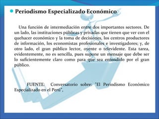Periodismo Especializado Económico
Una función de intermediación entre dos importantes sectores. De
un lado, las instituciones públicas y privadas que tienen que ver con el
quehacer económico y la toma de decisiones, los centros productores
de información, los economistas profesionales e investigadores; y, de
otro lado, el gran público lector, oyente o televidente. Esta tarea,
evidentemente, no es sencilla, pues supone un mensaje que debe ser
lo suficientemente claro como para que sea entendido por el gran
público.
FUENTE: Conversatorio sobre: "El Periodismo Económico
Especializado en el Perú”,
 