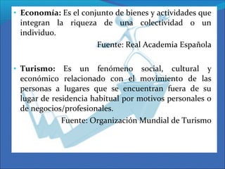 • Economía: Es el conjunto de bienes y actividades que
integran la riqueza de una colectividad o un
individuo.
Fuente: Real Academia Española
• Turismo: Es un fenómeno social, cultural y
económico relacionado con el movimiento de las
personas a lugares que se encuentran fuera de su
lugar de residencia habitual por motivos personales o
de negocios/profesionales.
Fuente: Organización Mundial de Turismo
 
