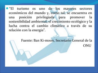 “El turismo es uno de los mayores sectores
económicos del mundo y, como tal, se encuentra en
una posición privilegiada para promover la
sostenibilidad ambiental, el crecimiento ecológico y la
lucha contra el cambio climático a través de su
relación con la energía”.
Fuente: Ban Ki-moon, Secretario General de la
ONU
 