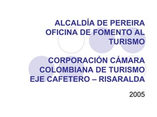 ALCALDÍA DE PEREIRA
   OFICINA DE FOMENTO AL
                 TURISMO

    CORPORACIÓN CÁMARA
  COLOMBIANA DE TURISMO
EJE CAFETERO – RISARALDA
                    2005
 