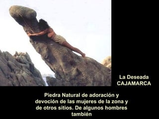 La Deseada
CAJAMARCA
Piedra Natural de adoración y
devoción de las mujeres de la zona y
de otros sitios. De algunos hombres
también

 