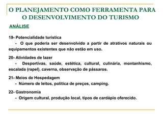 O PLANEJAMENTO COMO FERRAMENTA PARA
O DESENVOLVIMENTO DO TURISMO
ANÁLISE
19- Potencialidade turística
- O que poderia ser desenvolvido a partir de atrativos naturais ou
equipamentos existentes que não estão em uso.
20- Atividades de lazer
- Desportivas, saúde, estética, cultural, culinária, montanhismo,
escalada (rapel), caverna, observação de pássaros.
21- Meios de Hospedagem
- Número de leitos, política de preços, camping.
22- Gastronomia
- Origem cultural, produção local, tipos de cardápio oferecido.
 