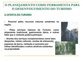 O PLANEJAMENTO COMO FERRAMENTA PARA
O DESENVOLVIMENTO DO TURISMO
A OFERTA DO TURISMO
- Possível pelos recursos naturais existentes na
região;
- Pelos serviços básicos do Turismo, como
alojamento tradicional, gastronomia típica, e outras
lides que o visitante poderá participar;
passeios de barco, visitação à cachoeira por
trilhas identificadas e outros atrativos existentes
na propriedade.
- Através dos serviços complementares como lazer,
desportes, visitas culturais, vendas de artesanato,
 