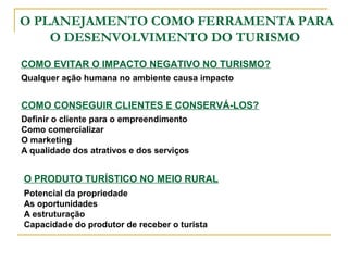 O PLANEJAMENTO COMO FERRAMENTA PARA
O DESENVOLVIMENTO DO TURISMO
COMO EVITAR O IMPACTO NEGATIVO NO TURISMO?
Qualquer ação humana no ambiente causa impacto
COMO CONSEGUIR CLIENTES E CONSERVÁ-LOS?
Definir o cliente para o empreendimento
Como comercializar
O marketing
A qualidade dos atrativos e dos serviços
O PRODUTO TURÍSTICO NO MEIO RURAL
Potencial da propriedade
As oportunidades
A estruturação
Capacidade do produtor de receber o turista
 