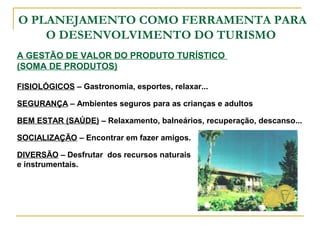 O PLANEJAMENTO COMO FERRAMENTA PARA
O DESENVOLVIMENTO DO TURISMO
FISIOLÓGICOS – Gastronomia, esportes, relaxar...
SEGURANÇA – Ambientes seguros para as crianças e adultos
BEM ESTAR (SAÚDE) – Relaxamento, balneários, recuperação, descanso...
SOCIALIZAÇÃO – Encontrar em fazer amigos.
DIVERSÃO – Desfrutar dos recursos naturais
e instrumentais.
A GESTÃO DE VALOR DO PRODUTO TURÍSTICO
(SOMA DE PRODUTOS)
 