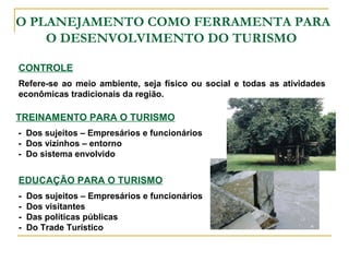 O PLANEJAMENTO COMO FERRAMENTA PARA
O DESENVOLVIMENTO DO TURISMO
CONTROLE
Refere-se ao meio ambiente, seja físico ou social e todas as atividades
econômicas tradicionais da região.
TREINAMENTO PARA O TURISMO
- Dos sujeitos – Empresários e funcionários
- Dos vizinhos – entorno
- Do sistema envolvido
EDUCAÇÃO PARA O TURISMO
- Dos sujeitos – Empresários e funcionários
- Dos visitantes
- Das políticas públicas
- Do Trade Turístico
 