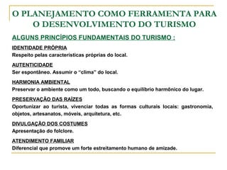 O PLANEJAMENTO COMO FERRAMENTA PARA
O DESENVOLVIMENTO DO TURISMO
ALGUNS PRINCÍPIOS FUNDAMENTAIS DO TURISMO :
IDENTIDADE PRÓPRIA
Respeito pelas características próprias do local.
AUTENTICIDADE
Ser espontâneo. Assumir o “clima” do local.
HARMONIA AMBIENTAL
Preservar o ambiente como um todo, buscando o equilíbrio harmônico do lugar.
PRESERVAÇÃO DAS RAÍZES
Oportunizar ao turista, vivenciar todas as formas culturais locais: gastronomia,
objetos, artesanatos, móveis, arquitetura, etc.
DIVULGAÇÃO DOS COSTUMES
Apresentação do folclore.
ATENDIMENTO FAMILIAR
Diferencial que promove um forte estreitamento humano de amizade.
 