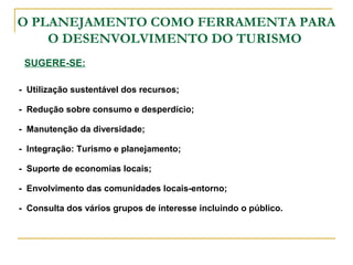 O PLANEJAMENTO COMO FERRAMENTA PARA
O DESENVOLVIMENTO DO TURISMO
SUGERE-SE:
- Utilização sustentável dos recursos;
- Redução sobre consumo e desperdício;
- Manutenção da diversidade;
- Integração: Turismo e planejamento;
- Suporte de economias locais;
- Envolvimento das comunidades locais-entorno;
- Consulta dos vários grupos de interesse incluindo o público.
 