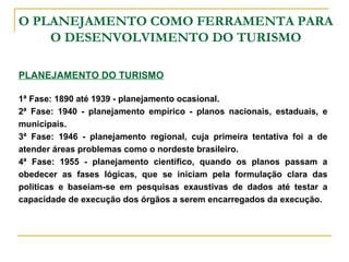 O PLANEJAMENTO COMO FERRAMENTA PARA
O DESENVOLVIMENTO DO TURISMO
PLANEJAMENTO DO TURISMO
1ª Fase: 1890 até 1939 - planejamento ocasional.
2ª Fase: 1940 - planejamento empírico - planos nacionais, estaduais, e
municipais.
3ª Fase: 1946 - planejamento regional, cuja primeira tentativa foi a de
atender áreas problemas como o nordeste brasileiro.
4ª Fase: 1955 - planejamento científico, quando os planos passam a
obedecer as fases lógicas, que se iniciam pela formulação clara das
políticas e baseiam-se em pesquisas exaustivas de dados até testar a
capacidade de execução dos órgãos a serem encarregados da execução.
 