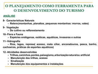 O PLANEJAMENTO COMO FERRAMENTA PARA
O DESENVOLVIMENTO DO TURISMO
ANÁLISE
8- Características Naturais
- Relevo(montanhas, planaltos, pequenas montanhas: morros, vales)
9- Vegetação
- De cultivo ou reflorestamento
10- Flora e Fauna
- Espécies endógenas, exóticas, aquáticas, invasoras e outras
11- Hidrografia
- Rios, lagos, represa( acesso, mata ciliar, ancoradouros, pesca, banho,
cachoeiras, práticas de esportes aquáticos)
12- Atividades desenvolvidas
- Trilhas,caminhos,pontes,paisagismo,arborizaçãonaturalou artificial
- Manutenção das trilhas, acesso
- Sinalização
- Manutenção dos equipamentos e instalações
 