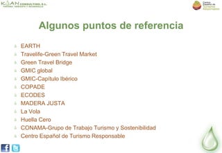 Algunos puntos de referencia
EARTH
Travelife-Green Travel Market
Green Travel Bridge
GMIC global
GMIC-Capítulo Ibérico
COPADE
ECODES
MADERA JUSTA
La Vola
Huella Cero
CONAMA-Grupo de Trabajo Turismo y Sostenibilidad
Centro Español de Turismo Responsable
 