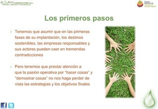 Los primeros pasos
Tenemos que asumir que en las primeras
fases de su implantación, los destinos
sostenibles, las empresas responsables y
sus actores pueden caer en tremendas
contradicciones

Pero tenemos que prestar atención a
que la pasión operativa por “hacer cosas” y
“demostrar cosas” no nos haga perder de
vista las estrategias y los objetivos finales
 
