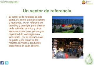 Un sector de referencia
El sector de la hotelería de alta
gama, así como el de los eventos
y reuniones, es un referente de
branding y prestigio para el resto
de la actividad turística y otros
sectores productivos; por su gran
capacidad de investigación e
innovación, por su elevado nivel
de gasto y por el uso de los
mejores servicios y productos
disponibles en cada destino
 