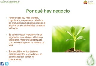 Por qué hay negocio
Porque cada vez más clientes,
organismos, empresas e individuos
se preguntan cómo pueden reducir el
impacto de sus actividades turísticas
y de ocio

Se abren nuevos mercados en los
segmentos que rehúyen el turismo
tradicional/ masivo/ estandarizado
porque no encaja con su filosofía de
vida

Sostenibilidad en los destinos,
establecimientos y actividades, no
significa reducir confort ni
prestaciones
 