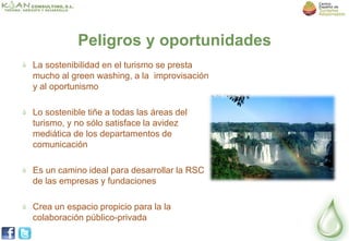 Peligros y oportunidades
La sostenibilidad en el turismo se presta
mucho al green washing, a la improvisación
y al oportunismo

Lo sostenible tiñe a todas las áreas del
turismo, y no sólo satisface la avidez
mediática de los departamentos de
comunicación

Es un camino ideal para desarrollar la RSC
de las empresas y fundaciones

Crea un espacio propicio para la la
colaboración público-privada
 