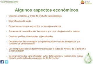 Algunos aspectos económicos
Creamos empresas y áreas de producto especializadas

Diversificamos la oferta

Despertamos nuevos segmentos y mercados emisores

Aumentamos la cualificación, la estancia y el nivel de gasto de los turistas

Creamos perfiles profesionales especializados

Desarrollamos las tecnologías que permiten reducir costes energéticos y el
consumo de otros recursos

Son compatibles con el desarrollo tecnológico a todos los niveles, de la gestión a
la comunicación

Generamos fondos para reforestar, evitar deforestación y realizar otras tareas
hacia la sostenibilidad en cualquier punto del mundo
 