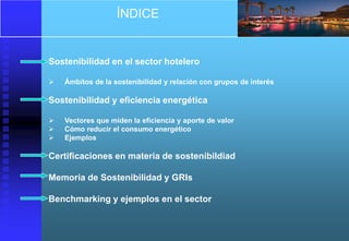 ÍNDICE


Sostenibilidad en el sector hotelero

   Ámbitos de la sostenibilidad y relación con grupos de interés

Sostenibilidad y eficiencia energética

   Vectores que miden la eficiencia y aporte de valor
   Cómo reducir el consumo energético
   Ejemplos

Certificaciones en materia de sostenibildiad

Memoria de Sostenibilidad y GRIs

Benchmarking y ejemplos en el sector
 