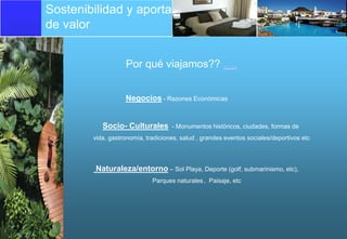 Sostenibilidad y aportación
de valor


                   Por qué viajamos?? ….


                   Negocios - Razones Económicas


           Socio- Culturales        - Monumentos históricos, ciudades, formas de
        vida, gastronomía, tradiciones, salud , grandes eventos sociales/deportivos etc




         Naturaleza/entorno – Sol Playa, Deporte (golf, submarinismo, etc),
                             Parques naturales , Paisaje, etc
 