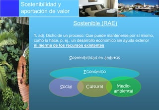 Sostenibilidad y
aportación de valor

                            Sostenible (RAE)

     1. adj. Dicho de un proceso: Que puede mantenerse por sí mismo,
     como lo hace, p. ej., un desarrollo económico sin ayuda exterior
     ni merma de los recursos existentes


                       Sostenibilidad en ámbitos


                               Económico


                   Social       Cultural        Medio-
                                               ambiental
 