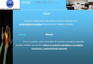 SAVE


                                Visión

         Convertir a Meliá Hotels International en líder y referente en la
   sostenibilidad energética dentro del sector hotelero y turístico.




                                   Misión

        Poner en práctica, dentro del ámbito de la gestión energética sostenible,
aquellas medidas que permitan reducir el consumo energético y su impacto
                  económico y medioambiental asociado.
 