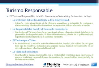 Turismo Responsable
 • El Turismo Responsable, también denominado Sostenible y Sustentable, incluye:
    ▫ La protección del Medio Ambiente y de la Biodiversidad,
        A través –entre otras líneas- de la eficiencia energética, la reducción de emisiones,
         el tratamiento y disminución de residuos, y un consumo hídrico adecuado al medio.
    ▫ La Responsabilidad Social y el Desarrollo Comunitario
        Que incluye el Turismo Justo, la perspectiva de género y la protección de la infancia, la
         prevención de riesgos laborales, el desarrollo económico y social de la población local,
         la protección del patrimonio y la identidad culturales.
    ▫ El Turismo para Todos
        La accesibilidad, la relación entre la oferta turística, la salud y la calidad de vida para
         todo tipo de colectivos, incluyendo una especial mirada hacia el envejecimiento en los
         mercados emisores y la diversidad funcional.
    ▫ La Viabilidad Económica
        Conciliando la mirada responsable con la rentabilidad económica para inversores, el
         apoyo a iniciativas emprendedoras e innovadoras, la competitividad empresarial y de
         los destinos turísticos

direccionhotelera.florida.es                                                                           4
 