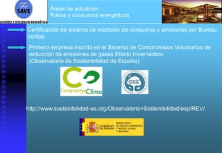 Áreas de actuación
         Ratios y consumos energéticos

Certificación de sistema de medición de consumos y emisiones por Bureau
Veritas
 Primera empresa inscrita en el Sistema de Compromisos Voluntarios de
 reducción de emisiones de gases Efecto Invernadero
 (Observatorio de Sostenibilidad de España)




http://www.sostenibilidad-es.org/Observatorio+Sostenibilidad/esp/REV/
 