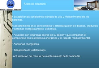 Áreas de actuación




• Establecer las condiciones técnicas de uso y mantenimiento de los
sistemas.

•Asesoramiento en el conocimiento y estandarización de diseños, productos
y sistemas energéticamente eficientes.

• Acuerdos con empresas líderes en su sector y que comparten el
compromiso con la eficiencia energética y el respeto medioambiental.

• Auditorias energéticas.

• Telegestión de instalaciones

•Actualización del manual de mantenimiento de la compañía
 