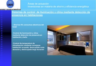 Áreas de actuación
                 Inversiones en materia de ahorro y eficiencia energética

Sistemas de control de iluminación y clima mediante detección de
presencia en habitaciones


- Ahorros 6% consumos eléctricos del
hotel


-Control de iluminación y clima
mediante detección de presencia en
habitación y baño


-Control de temperatura de
climatización mediante consignas
habitación ocupada, desocupada corta
duración y desocupada larga duración
 