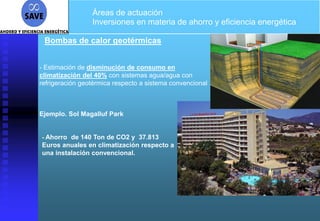 Áreas de actuación
                 Inversiones en materia de ahorro y eficiencia energética

 Bombas de calor geotérmicas


- Estimación de disminución de consumo en
climatización del 40% con sistemas agua/agua con
refrigeración geotérmica respecto a sistema convencional



Ejemplo. Sol Magalluf Park


- Ahorro de 140 Ton de CO2 y 37.813
Euros anuales en climatización respecto a
una instalación convencional.
 