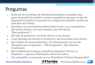 Preguntas
 1.   Partiendo de un enfoque de Marketing Estratégico, tomando como
      punto de partida las posibles ventajas competitivas que para un tipo de
      alojamiento turístico, enmarcado en un Segmento específico acorde con
      cada Mesa de Trabajo.
 2.   Identificar sus características diferenciales frente a sus competidores
      (del mismo destino o de otros destinos, pero del mismo
      “Macrosegmento”)
 3.   Qué tipo de productos y servicios ofrecen a sus clientes
 4.   A qué tipologías de clientes se lo ofrecen y qué demandan esos clientes
 5.   Qué Canales de Comercialización y de Comunicación son los más
      adecuados para el segmento – “Microsegmento”. Qué Alianzas
      visualizamos
 6.   Qué resultado de la mejora competitiva esperamos: Precio y/u
      Ocupación = Ingresos; Fidelización; ahorro de costes…
 7.   ¿Es compatible y/o necesario ser un Alojamiento Turístico Responsable?
direccionhotelera.florida.es                                                81
 