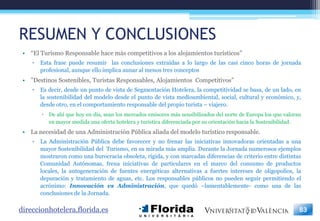 RESUMEN Y CONCLUSIONES
 • “El Turismo Responsable hace más competitivos a los alojamientos turísticos”
    ▫   Esta frase puede resumir las conclusiones extraídas a lo largo de las casi cinco horas de jornada
        profesional, aunque ello implica aunar al menos tres conceptos
 • ”Destinos Sostenibles, Turistas Responsables, Alojamientos Competitivos”
    ▫   Es decir, desde un punto de vista de Segmentación Hotelera, la competitividad se basa, de un lado, en
        la sostenibilidad del modelo desde el punto de vista medioambiental, social, cultural y económico, y,
        desde otro, en el comportamiento responsable del propio turista – viajero.
         De ahí que hoy en día, sean los mercados emisores más sensibilizados del norte de Europa los que valoran
          en mayor medida una oferta hotelera y turística diferenciada por su orientación hacia la Sostenibilidad.
 • La necesidad de una Administración Pública aliada del modelo turístico responsable.
    ▫   La Administración Pública debe favorecer y no frenar las iniciativas innovadoras orientadas a una
        mayor Sostenibilidad del Turismo, en su mirada más amplia. Durante la Jornada numerosos ejemplos
        mostraron como una burocracia obsoleta, rígida, y con marcadas diferencias de criterio entre distintas
        Comunidad Autónomas, frena iniciativas de particulares en el marco del consumo de productos
        locales, la autogeneración de fuentes energéticas alternativas a fuertes intereses de oligopolios, la
        depuración y tratamiento de aguas, etc. Los responsables públicos no pueden seguir permitiendo el
        acrónimo: Innovación vs Administración, que quedó –lamentablemente- como una de las
        conclusiones de la Jornada.

direccionhotelera.florida.es                                                                                     83
 