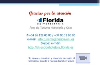 Gracias por la atención


                       Área de Turismo Hostelería y Ocio

                    +34 96 122 03 83 / +34 96 12 03 80
                     e-mail: info.turismo@florida-uni.es
                                Skype: e-mdih
                      http://direccionhotelera.florida.es


                      Se quieres visualizar y escuchar en video el
                      Seminario, accede a nuestro Canal en Vimeo
direccionhotelera.florida.es                                         84
 