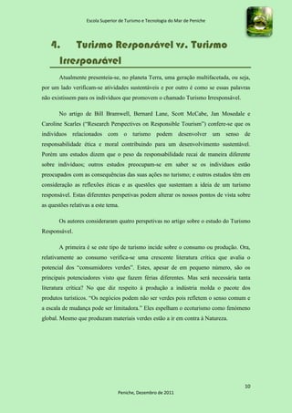 Escola Superior de Turismo e Tecnologia do Mar de Peniche




   4. Turismo Responsável vs. Turismo
     Irresponsável
       Atualmente presenteia-se, no planeta Terra, uma geração multifacetada, ou seja,
por um lado verificam-se atividades sustentáveis e por outro é como se essas palavras
não existissem para os indivíduos que promovem o chamado Turismo Irresponsável.

       No artigo de Bill Bramwell, Bernard Lane, Scott McCabe, Jan Mosedale e
Caroline Scarles (“Research Perspectives on Responsible Tourism”) confere-se que os
indivíduos relacionados com o turismo podem desenvolver um senso de
responsabilidade ética e moral contribuindo para um desenvolvimento sustentável.
Porém uns estudos dizem que o peso da responsabilidade recai de maneira diferente
sobre indivíduos; outros estudos preocupam-se em saber se os indivíduos estão
preocupados com as consequências das suas ações no turismo; e outros estudos têm em
consideração as reflexões éticas e as questões que sustentam a ideia de um turismo
responsável. Estas diferentes perspetivas podem alterar os nossos pontos de vista sobre
as questões relativas a este tema.

       Os autores consideraram quatro perspetivas no artigo sobre o estudo do Turismo
Responsável.

       A primeira é se este tipo de turismo incide sobre o consumo ou produção. Ora,
relativamente ao consumo verifica-se uma crescente literatura crítica que avalia o
potencial dos “consumidores verdes”. Estes, apesar de em pequeno número, são os
principais potenciadores visto que fazem férias diferentes. Mas será necessária tanta
literatura crítica? No que diz respeito à produção a indústria molda o pacote dos
produtos turísticos. “Os negócios podem não ser verdes pois refletem o senso comum e
a escala de mudança pode ser limitadora.” Eles espelham o ecoturismo como fenómeno
global. Mesmo que produzam materiais verdes estão a ir em contra à Natureza.




                                                                                    10
                                  Peniche, Dezembro de 2011
 