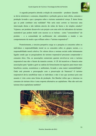 Escola Superior de Turismo e Tecnologia do Mar de Peniche


       A segunda perspetiva aborda a relação de consumidor – produtor. Quando
se devia minimizar o consumo, desperdício e poluição gera-se mais oferta, consumo e
produção levando a que a pesquisa sobre o turismo sustentável cresça. É desta forma
que se pode combater esta realidade? Não seria mais correto se houvesse uma
intervenção direta e não indireta através do relato de factos e de simples estudos?
Vejamos, um produtor desenvolve um projeto com uma série de indicadores de turismo
sustentável que podem medir com sucesso se os turistas - como "consumidores" do
produto – e a comunidade de acolhimento são estimulados a mudar o seu
comportamento de modo a que reflitam sobre o "turismo responsável".

       Posteriormente, a terceira perspetiva surge se a pesquisa se concentra sobre os
indivíduos e responsabilidade moral ou se concentra sobre os grupos sociais, e a
responsabilidade moral coletiva. Os valores éticos e normas sociais estão intimamente
ligados sendo que os pesquisadores do turismo responsável procuram compreender o
consumo ético. Ora, as associações comerciais querem envolver-se com o turismo
responsável mas não o fazem da maneira correta. A UE dá incentivos e financia estas
associações para “ajudar a gerir as cadeias de fornecimento de negócios para trazer mais
benefícios sociais, económicos e ambientais, levando a uma maior sustentabilidade”.
Onde está presente a preocupação com a preservação da Natureza? O turismo
responsável devia sensibilizar mais os indivíduos e não é isso que acontece pois este
assunto é visto como uma forma de produção. Jim Butcher refere que o interesse no
consumo do turismo ético é uma resposta alternativa ao capitalismo. Mas não será este
turismo ético capitalismo também?




                                                                                     11
                                 Peniche, Dezembro de 2011
 