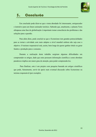 Escola Superior de Turismo e Tecnologia do Mar de Peniche




   5.         Conclusão
       Em conclusão pode dizer-se que o tema abordado foi interessante, enriquecedor
e instrutivo para um futuro animador turístico. Sabendo que, atualmente, o planeta Terra
ultrapassa uma fase de globalização é importante tomar consciência dos problemas e das
soluções para a questão.

       Para além disto, pode concluir-se que o Ecoturismo tem grandes potencialidades
para se tornar a atividade com mais adeptos a nível mundial embora não seja esse o
objetivo. O turismo responsável está, assim, bem longe de querer ganhar rótulo ou gerar
fundos e produção para o consumo.

       Durante a realização deste trabalho surgiram algumas dificuldades em
compreender os artigos, dado que estes possuem informação científica e como abordam
paradoxos implica um maior grau de atenção, para poder compreende-los.

       Para finalizar, este é um projeto com pesquisa baseada em artigos científicos
que pode, futuramente, servir de apoio num eventual discussão sobre Ecoturismo ou
turismo responsável (por exemplo).




                                                                                     13
                                 Peniche, Dezembro de 2011
 